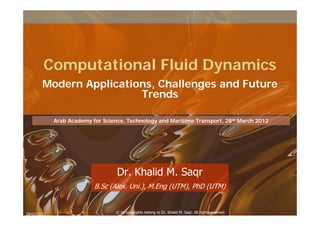 Computational Fluid Dynamics
        Modern Applications, Challenges and Future
                         Trends

             Arab Academy for Science, Technology and Maritime Transport, 28th March 2012




                                   Dr. Khalid M. Saqr
                           B.Sc (Alex. Uni.), M.Eng (UTM), PhD (UTM)


                                   © All copyrights belong to Dr. Khalid M. Saqr. All rights reserved.
28/03/2012
 