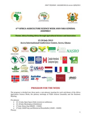DRAFT PROGRAM – 6AASW&FARA GA version 18/06/2013
1
REPUBLIC OF GHANA
6TH AFRICA AGRICULTURE SCIENCE WEEK AND FARA GENERAL
ASSEMBLY
Theme: Africa Feeding Africa through Agricultural Science and Innovation
15-20 July 2013
Accra International Conference Centre, Accra, Ghana
NASROAFRICAN UNION
NETHERLANDS FRANCE ITALY
NORWAY
PROGRAM FOR THE WEEK
The program is divided into three parts: a pre-plenary meeting for each sub-theme of the Africa
Agriculture Science Week, the plenary meetings of FARA General Assembly and the Business
Meeting.
Pre-plenary
 15–16 July, Open Space (Side-events) on subthemes
 15–20 July, Marketplace (Exhibition)
 17-July, Ghana Day (08h00 – 13h00)
 17-July, CAADP day and Ministerial Roundtable (14h00 – 16h00)
Plenary
 