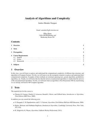 Analysis of Algorithms and Complexity
Andres Mendez-Vazquez
Email: amendez@gdl.cinvestav.mx
Ofﬁce Hours
3:00-4:00 PM Monday and
Wednesday Room 365
Contents
1 Overview 1
2 Texts 1
3 Prerequisites 2
4 Course Requirements 2
4.1 English . . . . . . . . . . . . . . . . . . . . . . . . . . . . . . . . . . . . . . . . . . . . . . . . . . 2
4.2 Exams . . . . . . . . . . . . . . . . . . . . . . . . . . . . . . . . . . . . . . . . . . . . . . . . . . . 2
4.3 Homework . . . . . . . . . . . . . . . . . . . . . . . . . . . . . . . . . . . . . . . . . . . . . . . . 2
5 Subjects 3
1 Overview
In this class, you will learn to analyze and understand the computational complexity of different data structures and
algorithms in Computer Science. For this, we will learn to use the asymptotic notation to analyze and understand their
computational complexity. Examples of these methods are minimum spanning trees, greedy algorithms, probabilistic
algorithms, etc. Finally, we will look at the fact that the universe of polynomial algorithms is smaller than the universe
of the non-polynomial algorithms. For this, we will learn when an algorithm is Non-Polynomial (NP) by transforming
it to an already well known NP-Complete algorithm.
2 Texts
The required text for this course is:
• Thomas H. Cormen, Charles E. Leiserson, Ronald L. Rivest, and Clifford Stein, Introduction to Algorithms,
Third Edition (MIT Press, 2009).
In addition you can consult the following texts:
• S. Dasgupta, C. H. Papadimitriou, and U. V. Vazirani, Algorithms, First Edition (McGraw-Hill Education, 2006).
• Rajeev Motwani and Prabhakar Raghavan, Randomized Algorithms, Cambridge University Press, New York,
NY, USA.
• R. Sedgewick, K. Wayne, Algorithms (Addison-Wesley Professional, 2011).
1
 