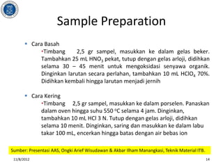 Sample Preparation
        Cara Basah
            •Timbang      2,5 gr sampel, masukkan ke dalam gelas beker.
            Tambahkan 25 mL HNO3 pekat, tutup dengan gelas arloji, didihkan
            selama 30 – 45 menit untuk mengoksidasi senyawa organik.
            Dinginkan larutan secara perlahan, tambahkan 10 mL HClO4 70%.
            Didihkan kembali hingga larutan menjadi jernih

        Cara Kering
            •Timbang 2,5 gr sampel, masukkan ke dalam porselen. Panaskan
            dalam oven hingga suhu 550 oC selama 4 jam. Dinginkan,
            tambahkan 10 mL HCl 3 N. Tutup dengan gelas arloji, didihkan
            selama 10 menit. Dinginkan, saring dan masukkan ke dalam labu
            takar 100 mL, encerkan hingga batas dengan air bebas ion

Sumber: Presentasi AAS, Ongki Arief Wisudawan & Akbar Ilham Manangkasi, Teknik Material ITB.
 11/8/2012                                                                                     14
 