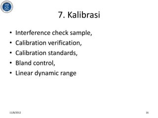 7. Kalibrasi
•   Interference check sample,
•   Calibration verification,
•   Calibration standards,
•   Bland control,
•   Linear dynamic range




11/8/2012                        16
 
