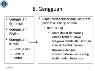 8. Gangguan
• Gangguan             • Dapat memperkecil populasi atom
  Spektral               pada level energi rendah
• Gangguan                • Bentuk uap
  Fisika                     • Atom dapat berkurang
                                karena terbentuknya
• Gangguan                      senyawa oksida atau klorida,
  Kimia                         atau terbentuknya ion.
      – Bentuk uap           • Dikoreksi dengan
      – Bentuk                  menambahkan unsur yang
        padat                   lebih mudah terionisasi

11/8/2012                                                19
 