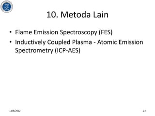10. Metoda Lain
• Flame Emission Spectroscopy (FES)
• Inductively Coupled Plasma - Atomic Emission
  Spectrometry (ICP-AES)




11/8/2012                                    23
 