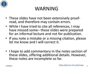 WARNING
• These slides have not been extensively proof-
  read, and therefore may contain errors.
• While I have tried to cite all references, I may
  have missed some– these slides were prepared
  for an informal lecture and not for publication.
• If you note a mistake or a missing citation, please
  let me know and I will correct it.

• I hope to add commentary in the notes section of
  these slides, offering additional details. However,
  these notes are incomplete so far.
11/8/2012                          http://prism.mit.edu/xray   3
 