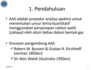 1. Pendahuluan
• AAS adalah prosedur analisa spektro untuk
  menentukan unsur kimia kuantitatif
  menggunakan penyerapan radiasi optik
  (cahaya) oleh atom bebas dalam bentuk gas

• Ilmuwan pengembang AAS
   Robert W. Bunsen & Gustav R. Kirchhoff
     (Jerman 1850an)
   Sir Alan Walsh (Australia 1950an)
11/8/2012                                     4
 