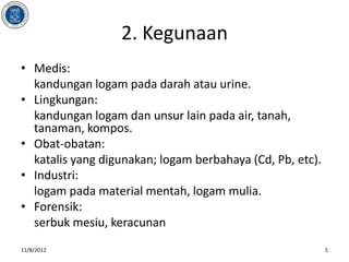 2. Kegunaan
• Medis:
  kandungan logam pada darah atau urine.
• Lingkungan:
  kandungan logam dan unsur lain pada air, tanah,
  tanaman, kompos.
• Obat-obatan:
  katalis yang digunakan; logam berbahaya (Cd, Pb, etc).
• Industri:
  logam pada material mentah, logam mulia.
• Forensik:
  serbuk mesiu, keracunan
11/8/2012                                                  5
 