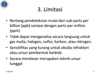 3. Limitasi
• Rentang pendeteksian mulai dari sub-parts per
  billion (ppb) sampai dengan parts per million
  (ppm)
• Tidak dapat menganalisa secara langsung untuk
  gas mulia, halogen, sulfur, karbon, atau nitrogen.
• Sensitifitas yang kurang untuk oksida refraktori
  atau unsur pembentuk karbida
• Secara mendasar merupakan teknik unsur
  tunggal
11/8/2012                                              6
 