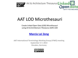 AAT LOD Microthesauri 
Create Linked Open Data (LOD) Microthesauri 
using Art & Architecture Thesaurus (AAT) LOD 
Marcia Lei Zeng 
AAT International Terminology Working Group (ITWG) meeting 
September 5-7, 2014 
Dresden, Germany 
 