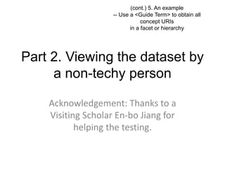 (cont.) 5. An example 
-- Use a <Guide Term> to obtain all 
concept URIs 
in a facet or hierarchy 
Part 2. Viewing the dataset by 
a non-techy person 
Acknowledgement: Thanks to a 
Visiting Scholar En-bo Jiang for 
helping the testing. 
 