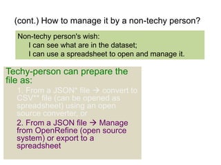 (cont.) How to manage it by a non-techy person? 
Non-techy person's wish: 
I can see what are in the dataset; 
I can use a spreadsheet to open and manage it. 
Techy-person can prepare the 
file as: 
1. From a JSON* file  convert to 
CSV** file (can be opened as 
spreadsheet) using an open 
source converter, or 
2. From a JSON file  Manage 
from OpenRefine (open source 
system) or export to a 
spreadsheet 
 