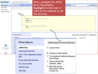 When uploaded the JSON 
file to OpenRefine, 
highlight the first enter in 
order for the software to tell 
the structure. 
 