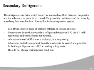 Secondary Refrigerants
The refrigerants are brine which is used as intermediate fluid between evaporator
and the substance or space to be cooled. They cool the substance and the space by
absorbing their sensible heat. Also called indirect expansion system.
• E.g. Brine solution made of calcium chloride or sodium chloride.
• Water cannot be used as secondary refrigerant because at 0 ºC itself it will
become ice and circulation is not possible.
• In brine solution CaCl2 is much preferred, it is very costly.
• Substances that take away heat from the medium to be cooled and give it to
the boiling refrigerant are called secondary refrigerants.
• They do not change their physical condition.
10
 