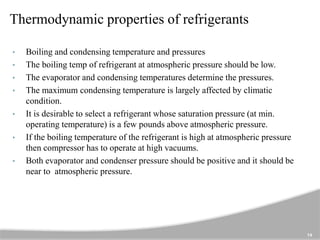 Thermodynamic properties of refrigerants
• Boiling and condensing temperature and pressures
• The boiling temp of refrigerant at atmospheric pressure should be low.
• The evaporator and condensing temperatures determine the pressures.
• The maximum condensing temperature is largely affected by climatic
condition.
• It is desirable to select a refrigerant whose saturation pressure (at min.
operating temperature) is a few pounds above atmospheric pressure.
• If the boiling temperature of the refrigerant is high at atmospheric pressure
then compressor has to operate at high vacuums.
• Both evaporator and condenser pressure should be positive and it should be
near to atmospheric pressure.
14
 