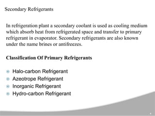 Secondary Refrigerants
In refrigeration plant a secondary coolant is used as cooling medium
which absorb heat from refrigerated space and transfer to primary
refrigerant in evaporator. Secondary refrigerants are also known
under the name brines or antifreezes.
Classification Of Primary Refrigerants
 Halo-carbon Refrigerant
 Azeotrope Refrigerant
 Inorganic Refrigerant
 Hydro-carbon Refrigerant
4
 