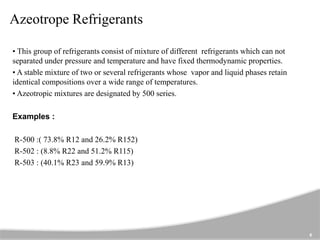 Azeotrope Refrigerants
• This group of refrigerants consist of mixture of different refrigerants which can not
separated under pressure and temperature and have fixed thermodynamic properties.
• A stable mixture of two or several refrigerants whose vapor and liquid phases retain
identical compositions over a wide range of temperatures.
• Azeotropic mixtures are designated by 500 series.
Examples :
R-500 :( 73.8% R12 and 26.2% R152)
R-502 : (8.8% R22 and 51.2% R115)
R-503 : (40.1% R23 and 59.9% R13)
6
 