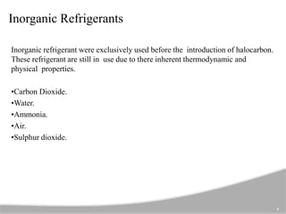 Inorganic Refrigerants
Inorganic refrigerant were exclusively used before the introduction of halocarbon.
These refrigerant are still in use due to there inherent thermodynamic and
physical properties.
•Carbon Dioxide.
•Water.
•Ammonia.
•Air.
•Sulphur dioxide.
7
 
