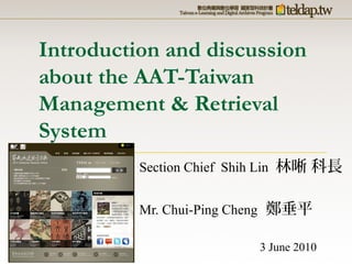 Introduction and discussion
about the AAT-Taiwan
Management & Retrieval
System
Section Chief Shih Lin 林晰 科長
Mr. Chui-Ping Cheng 鄭垂平
3 June 2010
 