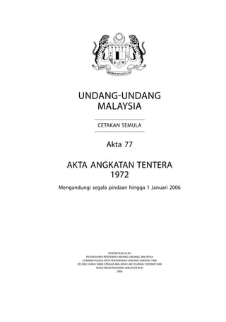 Angkatan Tentera 
Undang-Undang
Malaysia
Cetakan Semula
Akta 77
Akta angkatan tentera
1972
Mengandungi segala pindaan hingga 1 Januari 2006
Diterbitkan oleh
Pesuruhjaya Penyemak Undang-Undang, Malaysia
Di bawah Kuasa Akta Penyemakan Undang-Undang 1968
Secara Usaha Sama dengan Malayan Law Journal Sdn Bhd dan
Percetakan Nasional Malaysia Bhd
2006
 