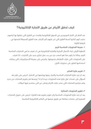 ‫اإللكترونية؟‬ ‫التجارة‬ ‫طريق‬ ‫عن‬ ‫األرباح‬ ‫تحقق‬ ‫كيف‬
،‫أرباحهم‬ ‫بها‬ ‫حققوا‬ ‫التي‬ ‫الطرق‬ ‫عن‬ ‫والبحث‬ ‫اإللكترونية‬ ‫السوق‬ ‫في‬ ‫الموجودين‬ ‫التجار‬ ‫إلى‬ ‫النظر‬ ‫عند‬
‫في‬ ‫لخصتها‬ ‫البسيطة‬ ‫الطرق‬ ‫هذه‬ ،‫األرباح‬ ‫أكبر‬ ‫عليهم‬ ‫تدر‬ ‫التي‬ ‫الطرق‬ ‫أبسط‬ ‫اختاروا‬ ‫أنهم‬ ‫ستجد‬
:‫التالية‬ ‫النقاط‬
‫للبيع‬ ‫المناسبة‬ ‫المنتوجات‬ ‫معرفة‬ .1
‫المناسبة‬ ‫المنتجات‬ ‫هي‬ ‫ما‬ ‫تعرف‬ ‫أن‬ ‫هي‬ ‫اإللكترونية‬ ‫والتجارة‬ ‫التجارية‬ ‫األعمال‬ ‫لبناء‬ ‫األولى‬ ‫الخطوة‬
‫تعرف‬ ‫لذا‬ ،‫االنترنت‬ ‫على‬ ‫جديد‬ ‫تجاري‬ ‫عمل‬ ‫بدء‬ ‫من‬ ‫جزء‬ ‫أصعب‬ ‫هو‬ ‫هذا‬ ‫يكون‬ ‫ما‬ ‫وغالبا‬ ،‫للبيع‬
‫يمكنك‬ ‫التي‬ ‫االستراتيجيات‬ ‫معرفة‬ ‫على‬ ‫واحرص‬ ،‫بتسويقها‬ ‫االهتمام‬ ‫عليك‬ ‫التي‬ ‫المنتوجات‬ ‫على‬
.‫األول‬ ‫منتوجك‬ ‫على‬ ‫للعثور‬ ‫استخدامها‬
‫المنتج‬ ‫فكرة‬ ‫تقييم‬ .2
‫هذ‬ ‫طرح‬ ‫على‬ ‫احرص‬ ،‫االعتبار‬ ‫في‬ ‫ووضعها‬ ‫بيعها‬ ‫والمراد‬ ‫المناسبة‬ ‫المنتجات‬ ‫فكرة‬ ‫تجد‬ ‫أن‬ ‫بعد‬
‫جديد‬ ‫من‬ ‫المنتجات‬ ‫بتقييم‬ ‫قم‬ ‫وبعدها‬ ‫ال؟‬ ‫أم‬ ‫جيدة‬ ‫المنتوجات‬ ‫هذه‬ ‫فكرة‬ ‫هل‬ :‫نفسك‬ ‫على‬ ‫السؤال‬
.‫أموالك‬ ‫فيها‬ ‫ستخسر‬ ‫التي‬ ‫عن‬ ‫وتخلى‬ ‫األرباح‬ ‫عليك‬ ‫ستدر‬ ‫التي‬ ‫المنتجات‬ ‫بترشيح‬ ‫وقم‬
‫المختارة‬ ‫المنتوجات‬ ‫تطوير‬ .3
‫المنتجات‬ ‫تحويل‬ ‫على‬ ‫احرص‬ ،‫الفكرة‬ ‫هذه‬ ‫بتقييم‬ ‫تقوم‬ ‫وأن‬ ‫المناسبة‬ ‫المنتوجات‬ ‫فكرة‬ ‫تجد‬ ‫أن‬ ‫بعد‬
.‫المناسبة‬ ‫اإللكترونية‬ ‫المتاجر‬ ‫في‬ ‫عرضها‬ ‫طريق‬ ‫عن‬ ‫عمالقة‬ ‫منتجات‬ ‫إلى‬ ‫الصغيرة‬
3
 