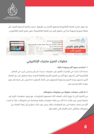 ‫على‬ ‫الضوء‬ ‫لتسليط‬ ‫مباشرة‬ ‫سنمر‬ ،‫طريقها‬ ‫عن‬ ‫األرباح‬ ‫وتحقيق‬ ‫اإللكترونية‬ ‫التجارة‬ ‫مبادى‬ ‫فهم‬ ‫بعد‬
.‫اإللكتروني‬ ‫المتجر‬ ‫تعزيز‬ ‫وهي‬ ،‫اإللكترونية‬ ‫التجارة‬ ‫من‬ ‫الربح‬ ‫تحقيق‬ ‫في‬ ‫جدا‬ ‫ومهمة‬ ‫ضرورية‬ ‫نقطة‬
‫عالية‬ ‫وبجودة‬ ‫أكبر‬ ‫صورا‬ ‫استخدم‬ .1
‫المتاجر‬ ‫في‬ ‫شيء‬ ‫يجذبني‬ ‫يكن‬ ‫لم‬ ،‫جديدة‬ ‫منتوجات‬ ‫على‬ ‫للعثور‬ ‫اإلنترنت‬ ‫في‬ ‫أبحث‬ ‫كنت‬ ‫عندما‬
‫العمالء‬ ‫جل‬ ‫على‬ ‫ينطبق‬ ‫وهذا‬ .‫الجودة‬ ‫والعالية‬ ‫الكبيرة‬ ‫الصور‬ ‫من‬ ‫أكثر‬ ‫منها‬ ‫أتسوق‬ ‫التي‬ ‫اإللكترونية‬
‫صور‬ ‫استخدام‬ ‫على‬ ‫احرص‬ ‫لذا‬ .‫المنتوج‬ ‫اقتناء‬ ‫على‬ ‫لتشجيعهم‬ ‫وحجمها‬ ‫الصور‬ ‫جودة‬ ‫تجذبهم‬ ‫الذين‬
.‫كبير‬ ‫وبحجم‬ ‫عالية‬ ‫بجودة‬
‫منتوجاتك‬ ‫معلومات‬ ‫عن‬ ‫مطولة‬ ‫صفحات‬ ‫تكتب‬ ‫ال‬ .2
‫غير‬ ‫كثيرة‬ ‫معلومات‬ ‫وجود‬ ‫هو‬ ،‫للمنتوجات‬ ‫تصفحهم‬ ‫أثناء‬ ‫العمالء‬ ‫ألغلب‬ ‫تروق‬ ‫ال‬ ‫التي‬ ‫األشياء‬ ‫من‬
‫كتبت‬ ‫ما‬ ‫فإذا‬ ،‫منتوجاتك‬ ‫عن‬ ‫وملخصة‬ ‫وافية‬ ‫معلومات‬ ‫كتابة‬ ‫من‬ ‫تأكد‬ ‫لذا‬ ،‫فائدة‬ ‫دون‬ ‫ومن‬ ‫ملخصة‬
‫عن‬ ‫العمالء‬ ‫إبعاد‬ ‫إلى‬ ‫ستؤدي‬ ‫شك‬ ‫دون‬ ‫ومن‬ ‫فإنك‬ ‫المعلومات‬ ‫حيز‬ ‫في‬ ‫صفحة‬ ‫نصف‬ ‫من‬ ‫أكثر‬
.‫لها‬ ‫تطمح‬ ‫التي‬ ‫األرباح‬ ‫تخسر‬ ‫وبالتالي‬ ‫منتوجاتك‬
‫اإللكتروني‬ ‫متجرك‬ ‫لتعزيز‬ ‫خطوات‬
5
 