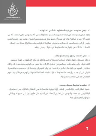 ‫للمنتوجات‬ ‫الشحن‬ ‫مصاريف‬ ‫قيمة‬ ‫عن‬ ‫معلومات‬ ‫اعرض‬ .3
‫لن‬ ‫أنه‬ ‫العمالء‬ ‫ذهن‬ ‫في‬ ‫يضع‬ ‫أنه‬ ‫في‬ ‫للمنتوجات‬ ‫الشحن‬ ‫مصاريف‬ ‫قيمة‬ ‫عن‬ ‫معلومات‬ ‫عرض‬ ‫يفيد‬
‫اللعب‬ ‫وشك‬ ‫على‬ ‫فأنت‬ ،‫الشحن‬ ‫مصاريف‬ ‫عن‬ ‫معلومات‬ ‫أي‬ ‫تضع‬ ‫لم‬ ‫وإذا‬ ،‫إضافية‬ ‫رسوم‬ ‫أية‬ ‫توجد‬
‫كسبك‬ ‫على‬ ‫سلبا‬ ‫يؤثر‬ ‫وهذا‬ ،‫يتوقعونها‬ ‫ال‬ ‫إضافية‬ ‫مصاريف‬ ‫هناك‬ ‫بأن‬ ‫وإحساسهم‬ ‫الزبائن‬ ‫بذهن‬
.‫رؤيته‬ ‫يسهل‬ ‫عنوان‬ ‫في‬ ‫المعلومة‬ ‫هذه‬ ‫إظهار‬ ‫من‬ ‫تأكد‬ ‫لذا‬ ،‫للعمالء‬
‫وبمنتوجاتك‬ ‫بك‬ ‫يثقون‬ ‫العمالء‬ ‫اجعل‬ .4
‫يمنحهم‬ ‫فهذا‬ ،‫اإللكتروني‬ ‫وبريدك‬ ‫هاتفك‬ ‫ورقم‬ ‫المسجلة‬ ‫أعمالك‬ ‫عنوان‬ ‫إظهار‬ ‫خالل‬ ‫من‬ ‫وذلك‬
‫وأنك‬ ‫بك‬ ‫سيتصلون‬ ‫كونهم‬ ‫من‬ ‫تقلق‬ ‫وال‬ ،‫األرباح‬ ‫تحقيق‬ ‫في‬ ‫ويساهم‬ ‫منتوجاتك‬ ‫وفي‬ ‫فيك‬ ‫الثقة‬
‫واألهمية‬ ،‫سبب‬ ‫دون‬ ‫بك‬ ‫يتصلوا‬ ‫لن‬ ‫ألنهم‬ ‫وارد‬ ‫غير‬ ‫فهذا‬ ،‫المزعجة‬ ‫االتصاالت‬ ‫من‬ ‫العديد‬ ‫ستتلقى‬
‫بإمكانهم‬ ‫أن‬ ‫معرفة‬ ‫لهم‬ ‫وتتيح‬ ‫الثقة‬ ‫العمالء‬ ‫تمنح‬ ‫فإنك‬ ،‫المعلومات‬ ‫هذه‬ ‫رؤية‬ ‫مجرد‬ ‫أن‬ ‫في‬ ‫تتجلى‬
.‫الضرورية‬ ‫الحاالت‬ ‫في‬ ‫بك‬ ‫االتصال‬
‫ومبسط‬ ‫بسيط‬ ‫تخطيط‬ ‫استخدم‬ .5
‫متجرك‬ ‫أن‬ ‫من‬ ‫تأكد‬ ‫لذا‬ ،‫المفتاح‬ ‫هي‬ ‫فالبساطة‬ ،‫اإللكترونية‬ ‫المتاجر‬ ‫من‬ ‫بالشراء‬ ‫األمر‬ ‫يتعلق‬ ‫عندما‬
‫وبالتالي‬ ،‫سهولة‬ ‫بكل‬ ‫يريدون‬ ‫ما‬ ‫على‬ ‫العثور‬ ‫من‬ ‫العمالء‬ ‫تمكين‬ ‫على‬ ‫واحرص‬ ‫معقد‬ ‫غير‬ ‫اإللكتروني‬
.‫عنه‬ ‫يبحثون‬ ‫لما‬ ‫شرائهم‬
6
 