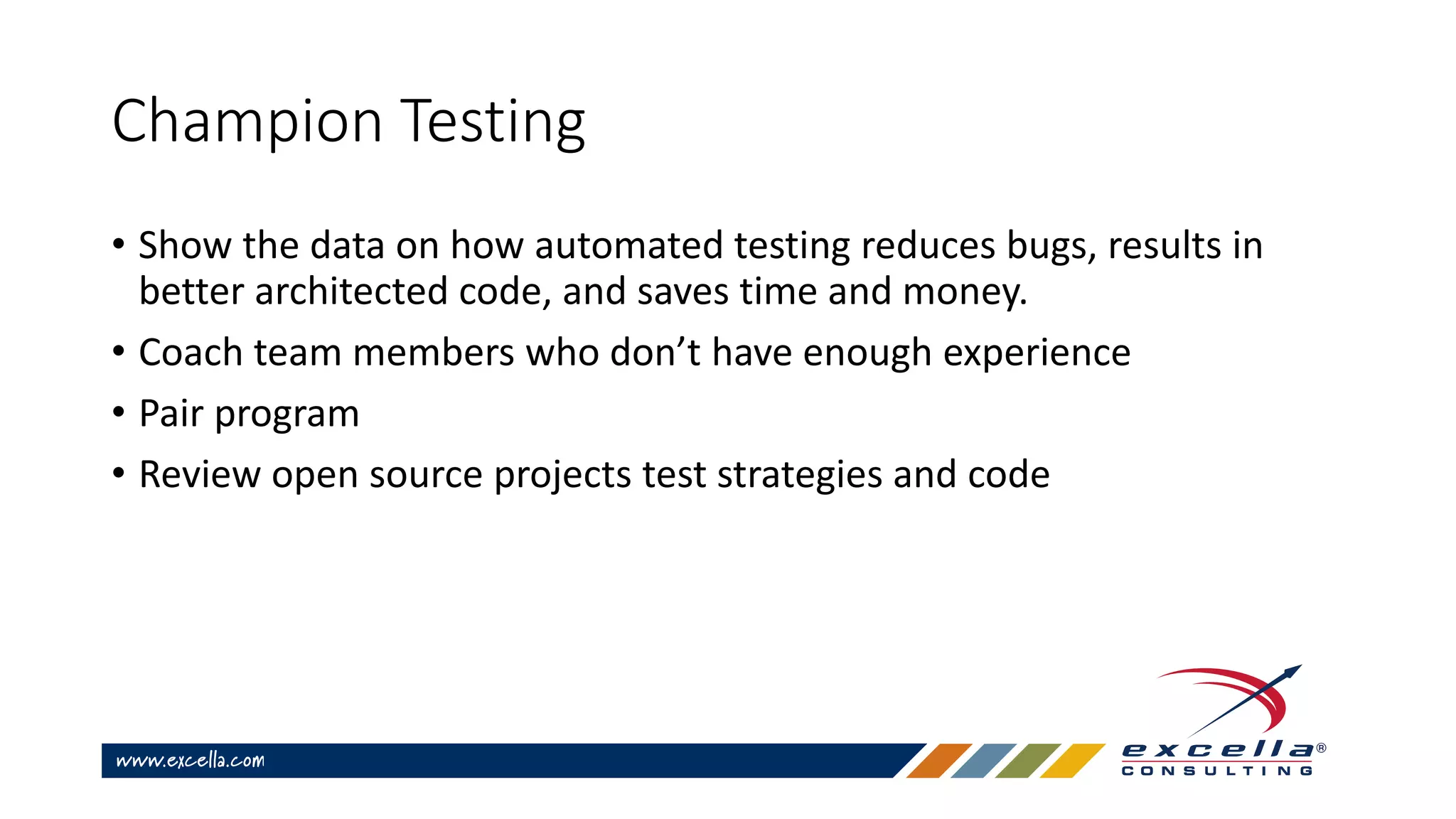Champion Testing
• Show the data on how automated testing reduces bugs, results in
better architected code, and saves time and money.
• Coach team members who don’t have enough experience
• Pair program
• Review open source projects test strategies and code
 