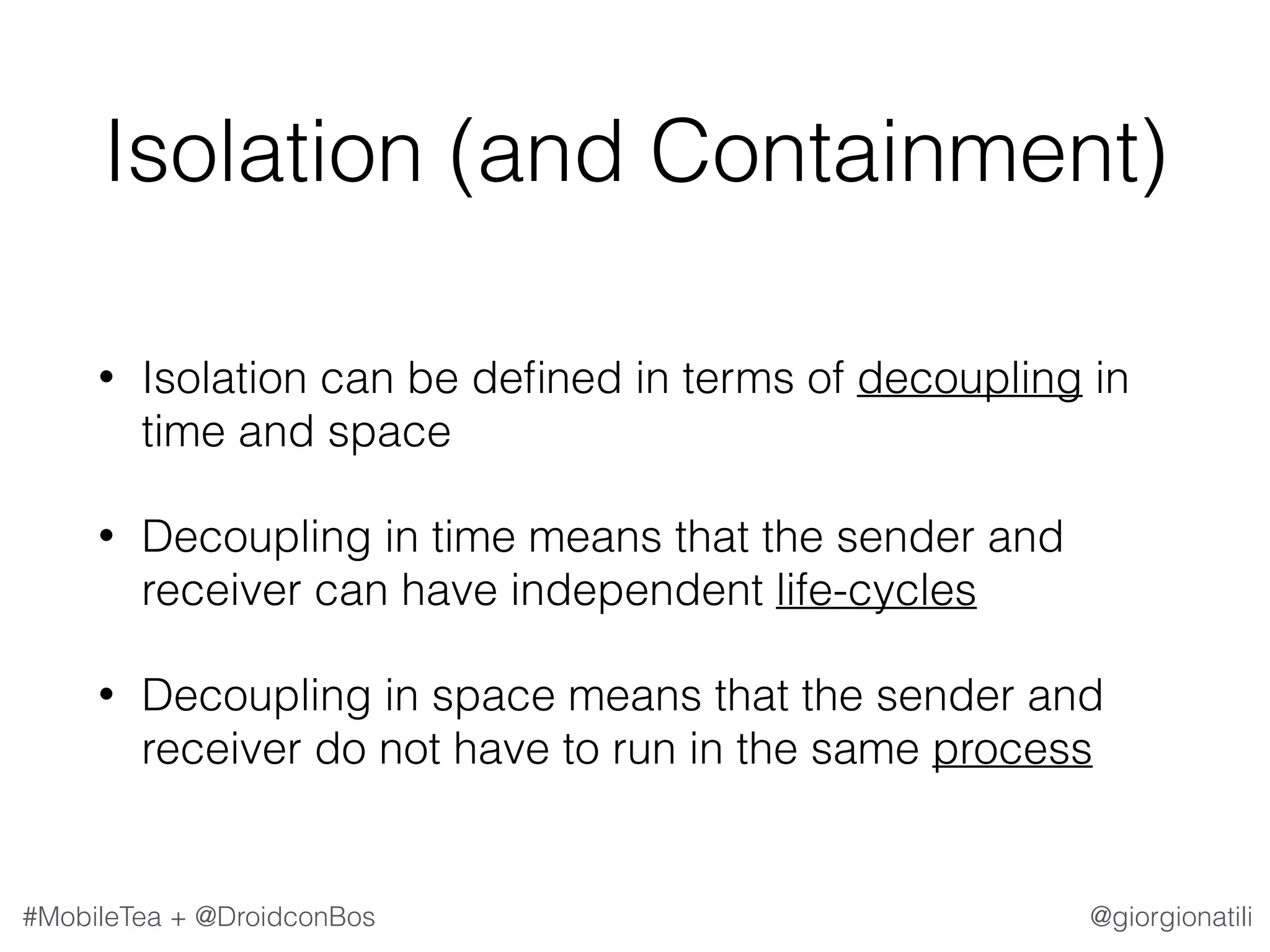 @giorgionatili#MobileTea + @DroidconBos Isolation (and Containment) • Isolation can be deﬁned in terms of decoupling in time and space • Decoupling in time means that the sender and receiver can have independent life-cycles • Decoupling in space means that the sender and receiver do not have to run in the same process 