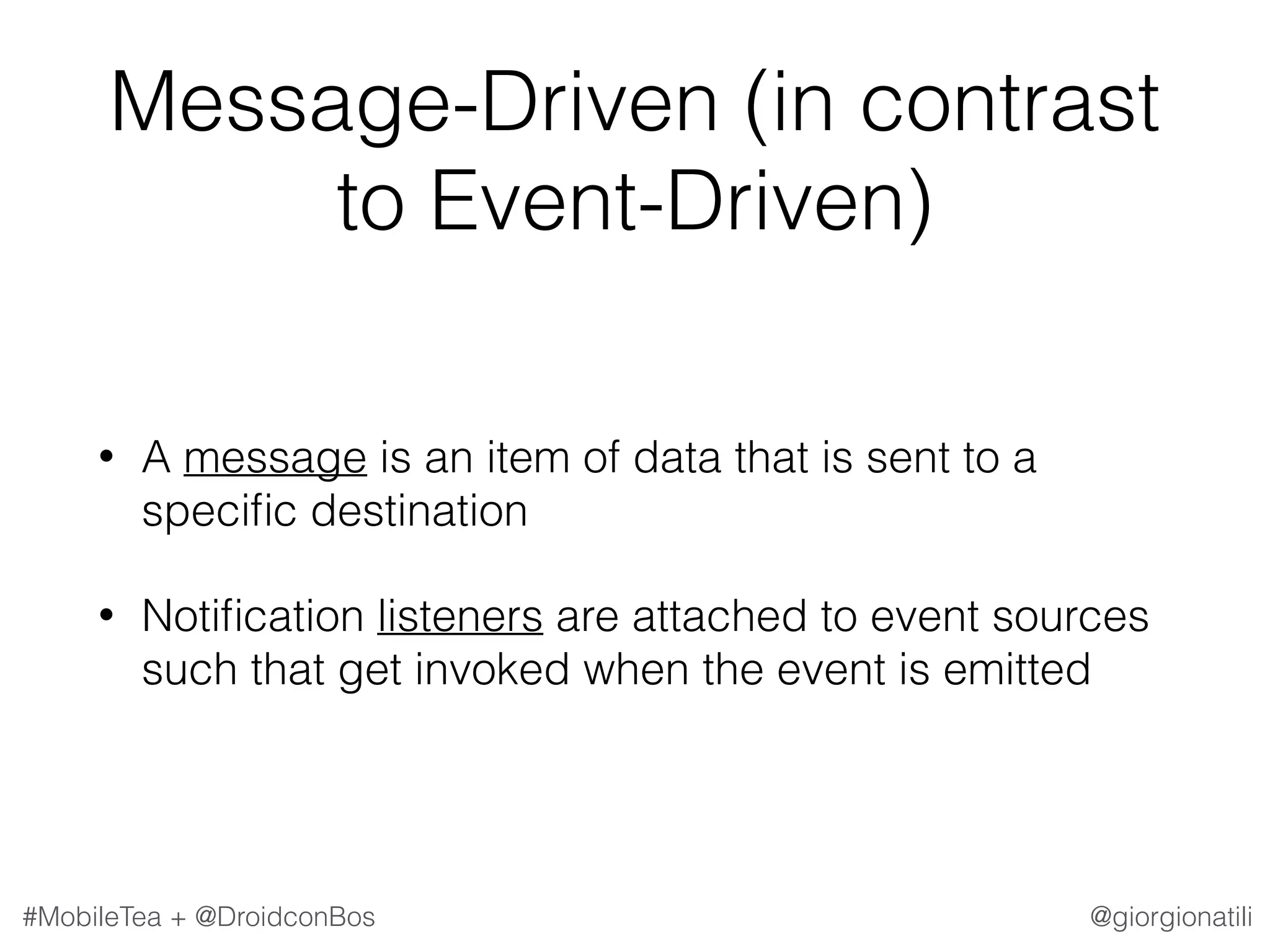 @giorgionatili#MobileTea + @DroidconBos Message-Driven (in contrast to Event-Driven) • A message is an item of data that is sent to a speciﬁc destination • Notiﬁcation listeners are attached to event sources such that get invoked when the event is emitted 