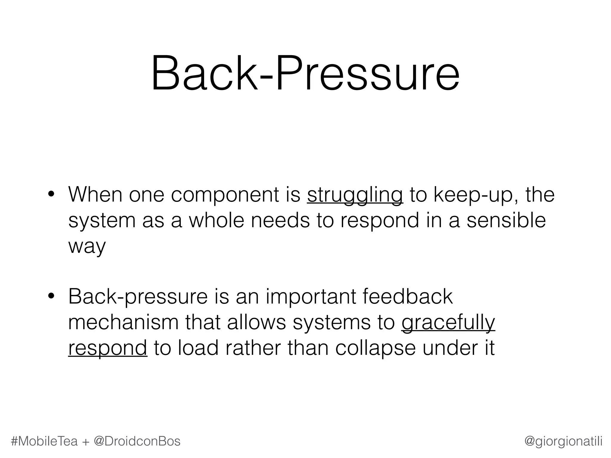 @giorgionatili#MobileTea + @DroidconBos Back-Pressure • When one component is struggling to keep-up, the system as a whole needs to respond in a sensible way • Back-pressure is an important feedback mechanism that allows systems to gracefully respond to load rather than collapse under it 