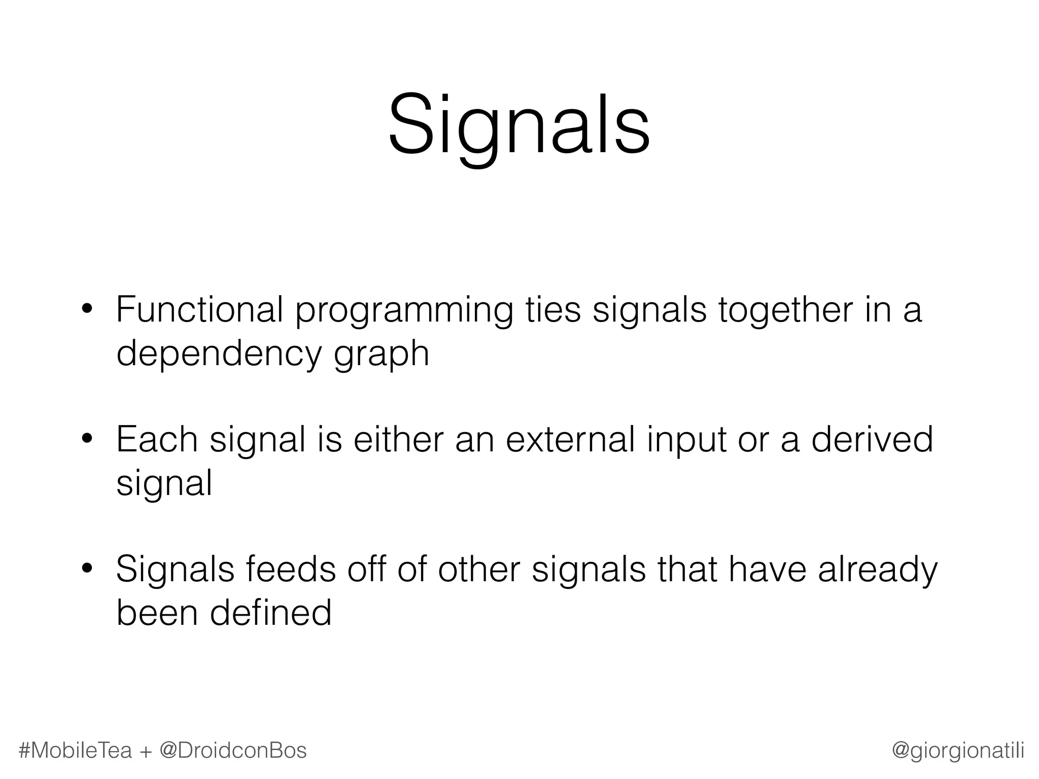 @giorgionatili#MobileTea + @DroidconBos Signals • Functional programming ties signals together in a dependency graph • Each signal is either an external input or a derived signal • Signals feeds off of other signals that have already been deﬁned 