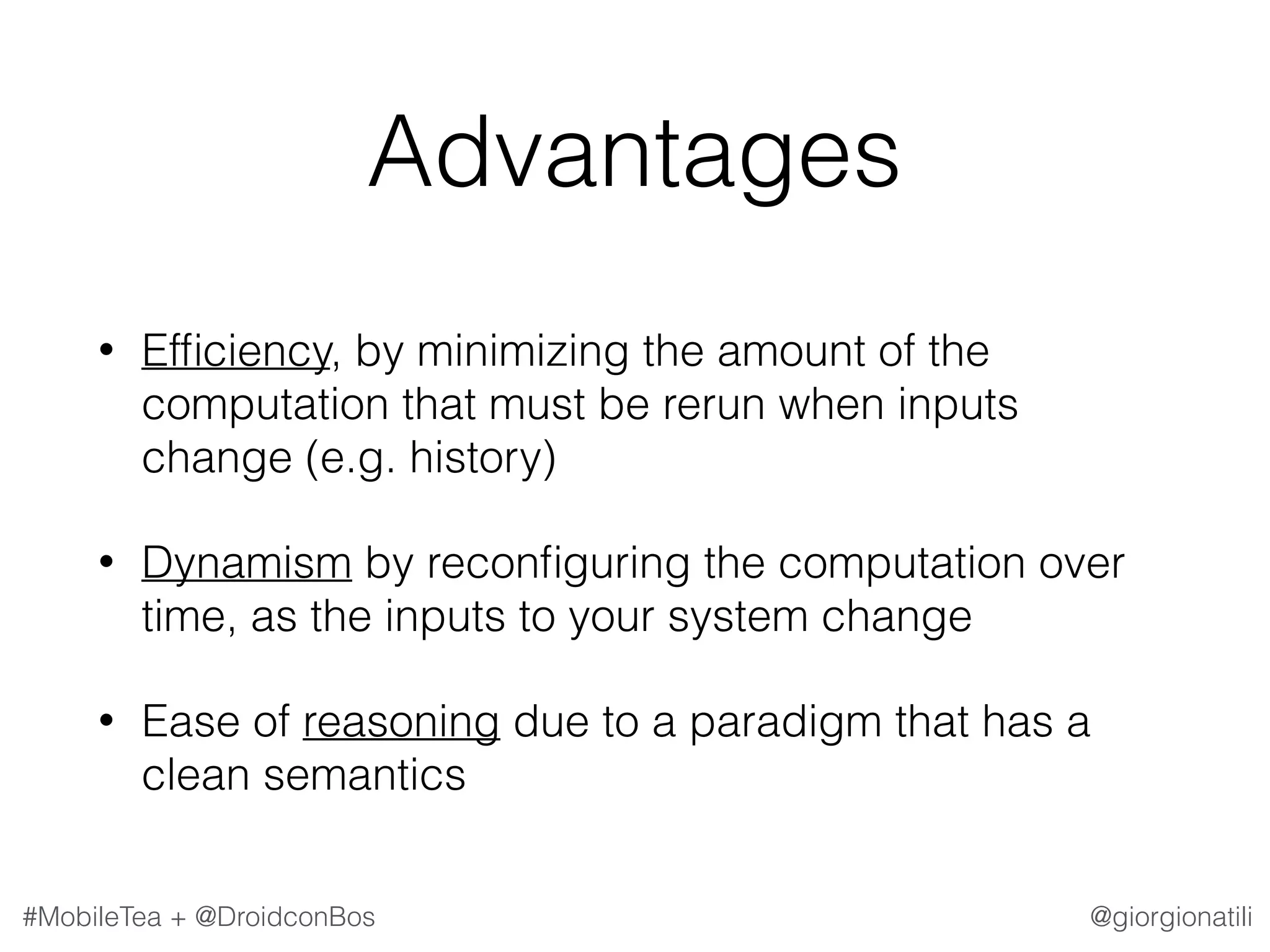 @giorgionatili#MobileTea + @DroidconBos Advantages • Efﬁciency, by minimizing the amount of the computation that must be rerun when inputs change (e.g. history) • Dynamism by reconﬁguring the computation over time, as the inputs to your system change • Ease of reasoning due to a paradigm that has a clean semantics 