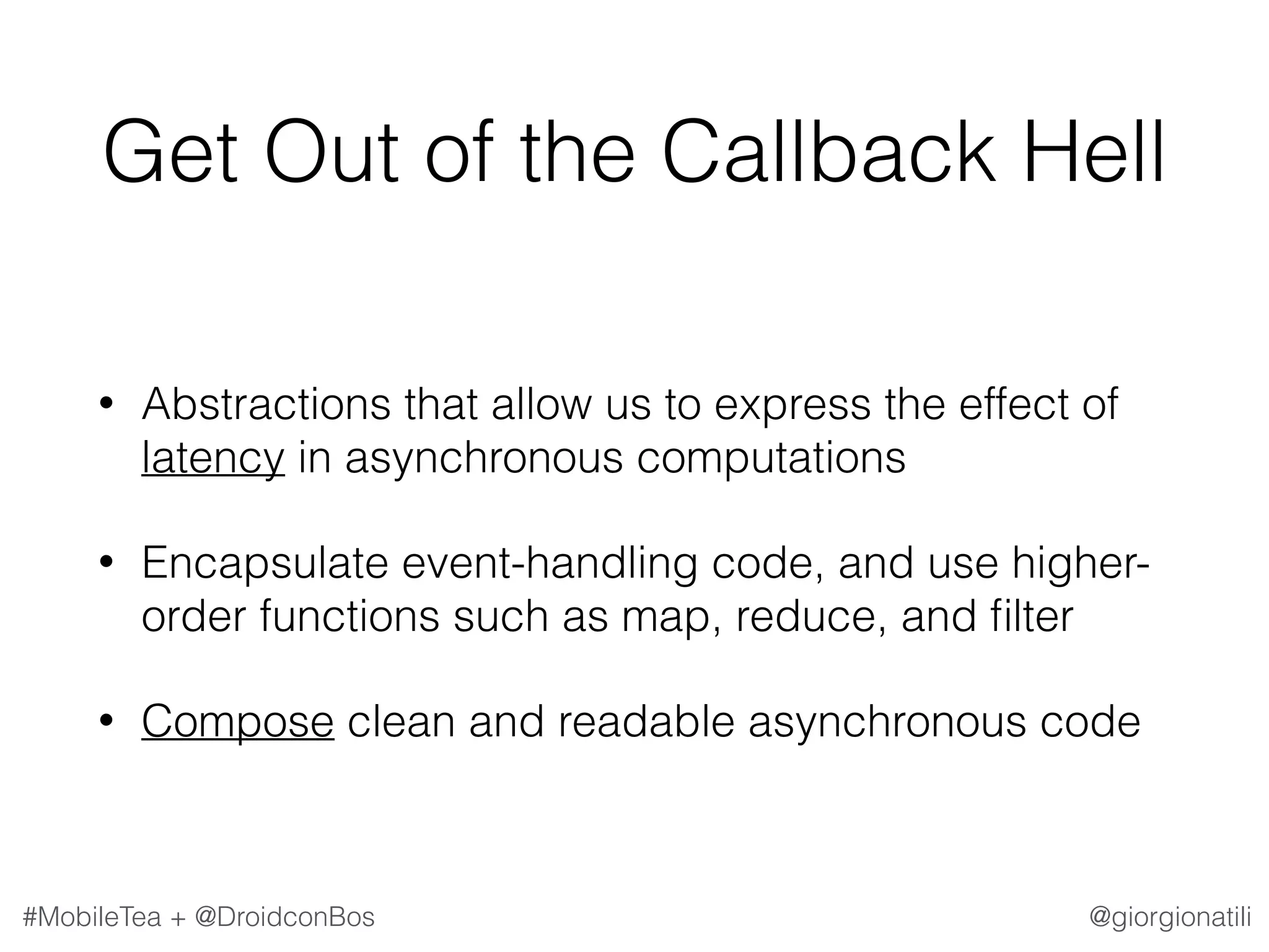 @giorgionatili#MobileTea + @DroidconBos Get Out of the Callback Hell • Abstractions that allow us to express the effect of latency in asynchronous computations • Encapsulate event-handling code, and use higher- order functions such as map, reduce, and ﬁlter • Compose clean and readable asynchronous code 
