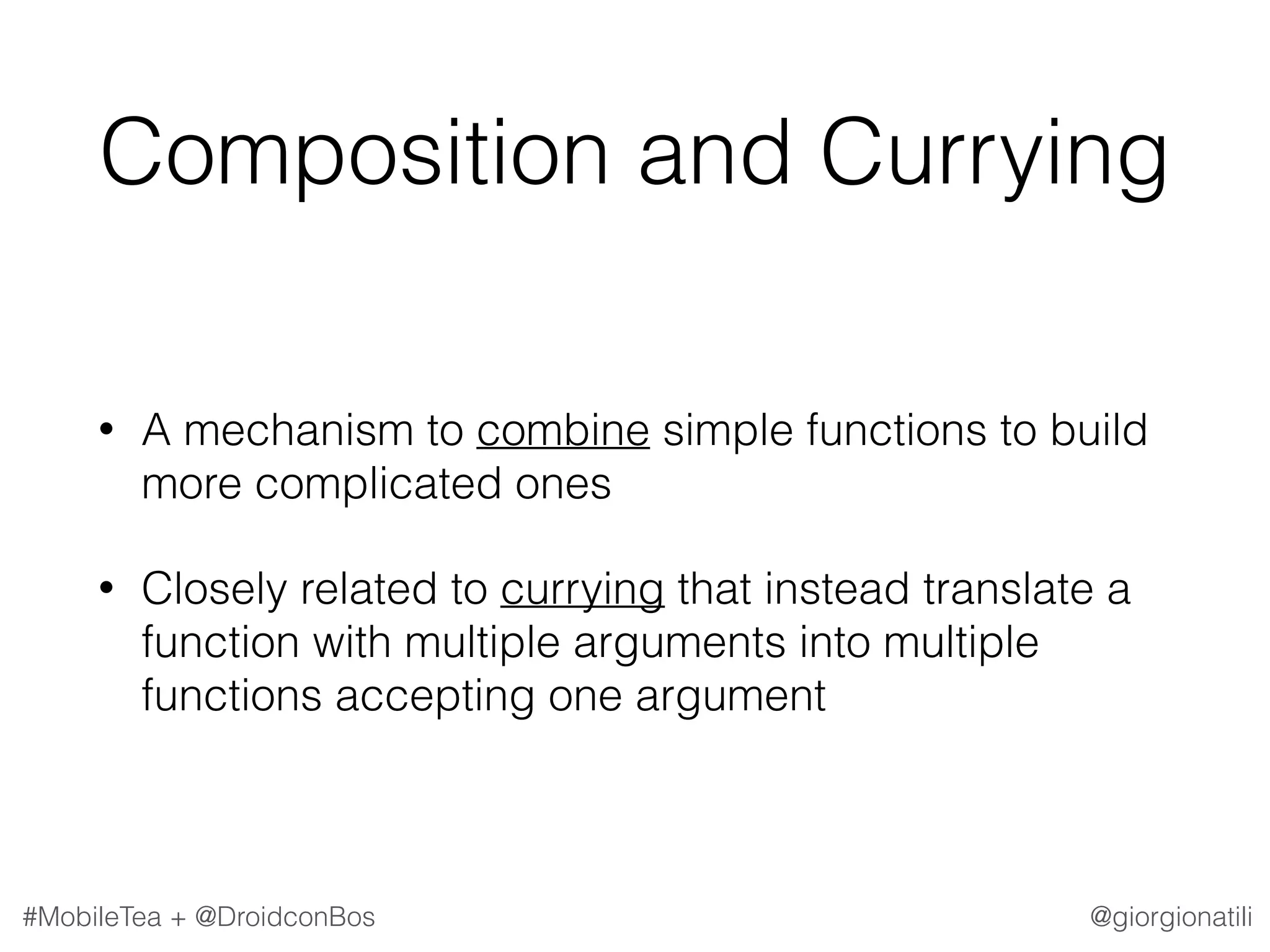 @giorgionatili#MobileTea + @DroidconBos Composition and Currying • A mechanism to combine simple functions to build more complicated ones • Closely related to currying that instead translate a function with multiple arguments into multiple functions accepting one argument 