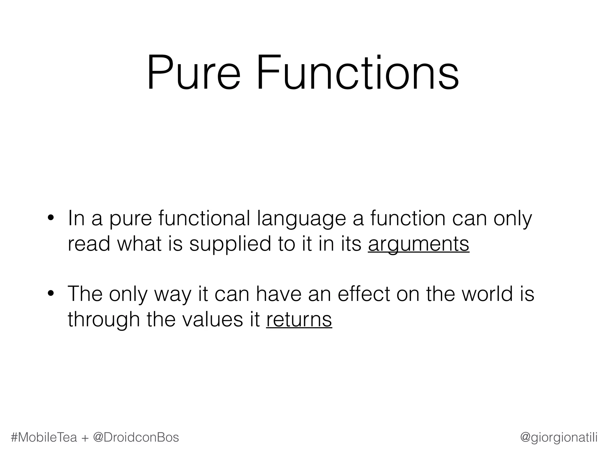@giorgionatili#MobileTea + @DroidconBos Pure Functions • In a pure functional language a function can only read what is supplied to it in its arguments • The only way it can have an effect on the world is through the values it returns 