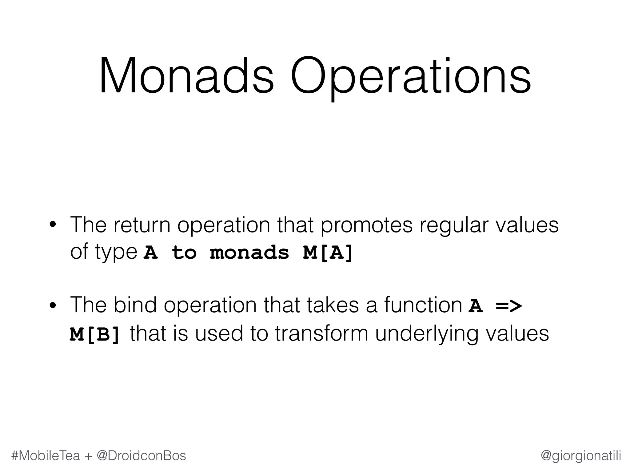 @giorgionatili#MobileTea + @DroidconBos Monads Operations • The return operation that promotes regular values of type A to monads M[A] • The bind operation that takes a function A => M[B] that is used to transform underlying values 