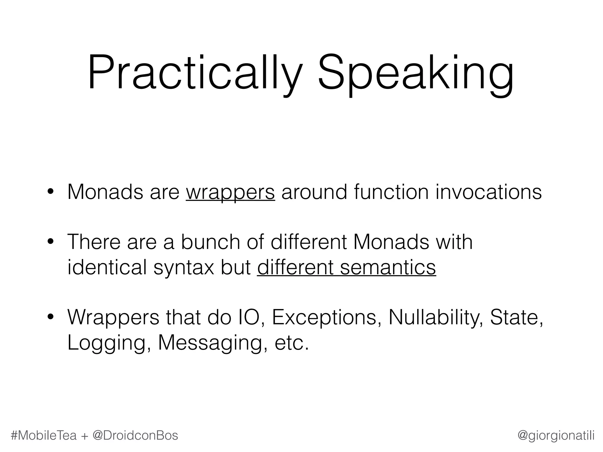 @giorgionatili#MobileTea + @DroidconBos Practically Speaking • Monads are wrappers around function invocations • There are a bunch of different Monads with identical syntax but different semantics • Wrappers that do IO, Exceptions, Nullability, State, Logging, Messaging, etc. 