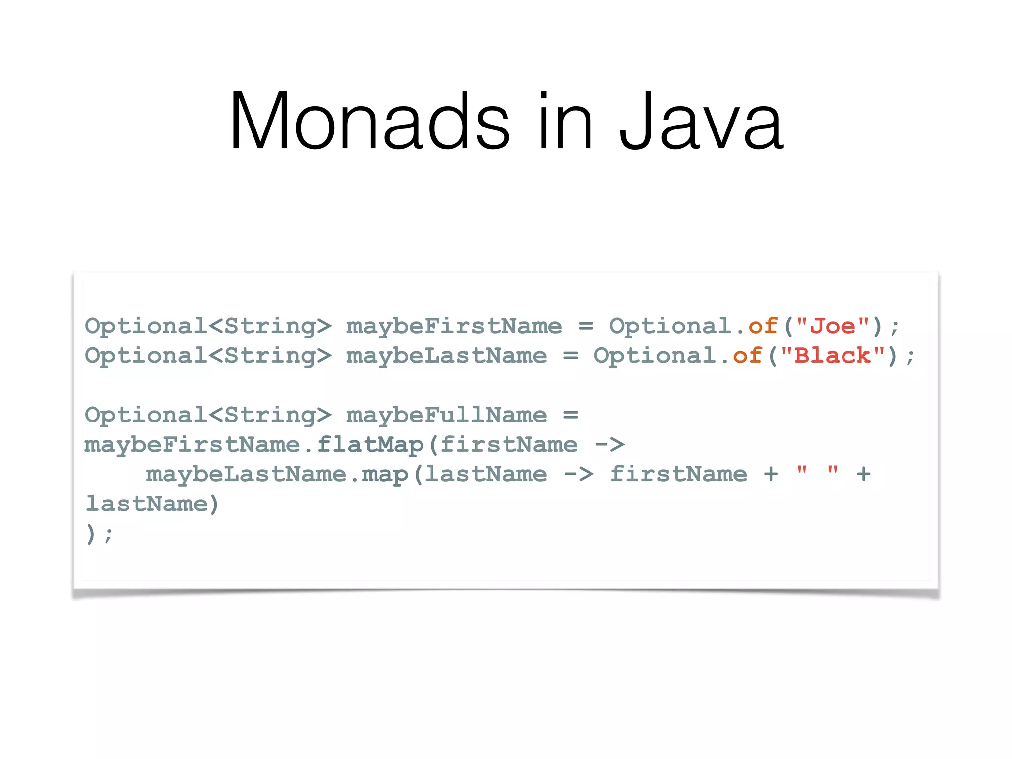 Optional<String> maybeFirstName = Optional.of("Joe"); Optional<String> maybeLastName = Optional.of("Black"); Optional<String> maybeFullName = maybeFirstName.flatMap(firstName -> maybeLastName.map(lastName -> firstName + " " + lastName) ); Monads in Java 