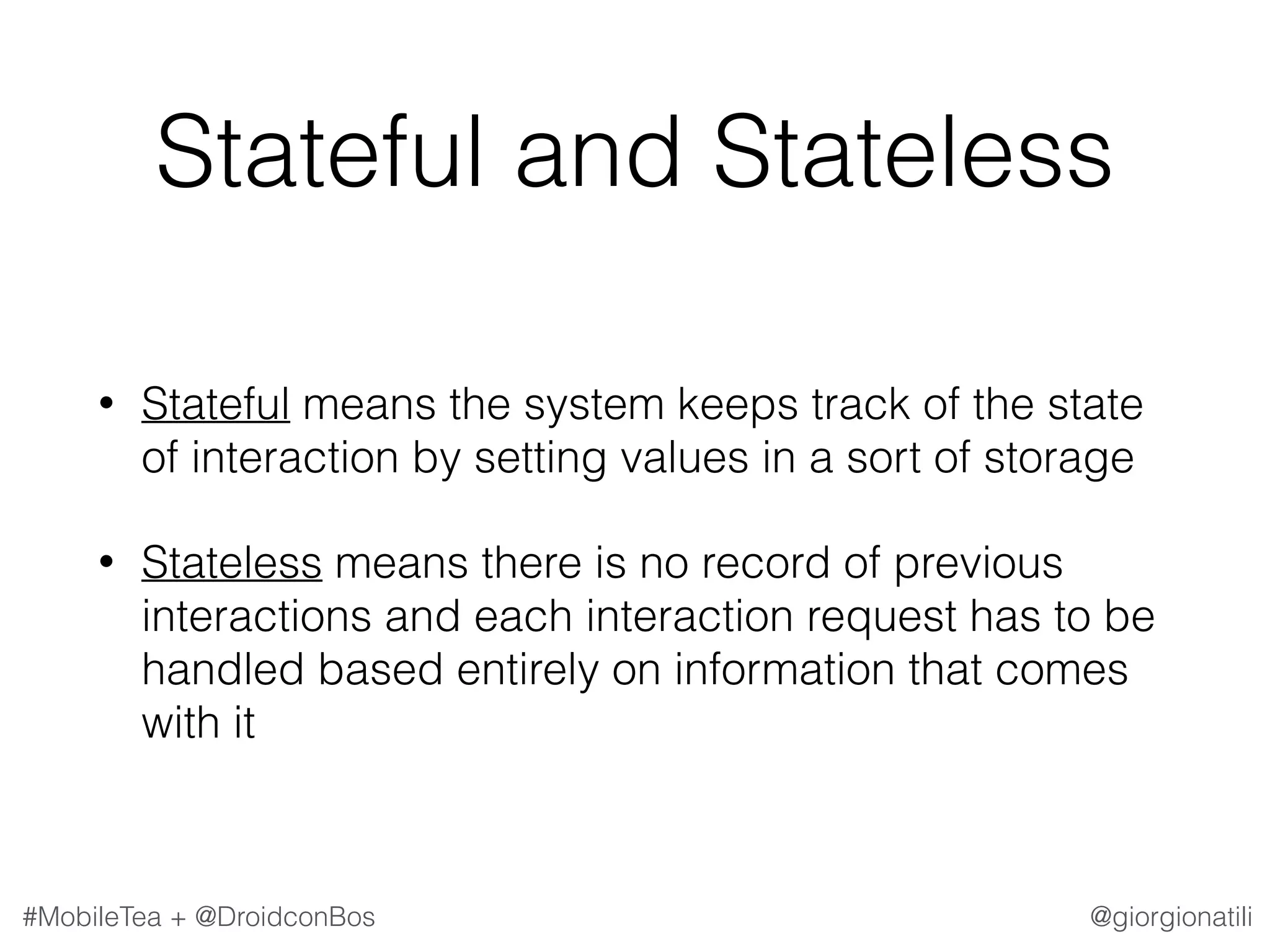 @giorgionatili#MobileTea + @DroidconBos Stateful and Stateless • Stateful means the system keeps track of the state of interaction by setting values in a sort of storage • Stateless means there is no record of previous interactions and each interaction request has to be handled based entirely on information that comes with it 