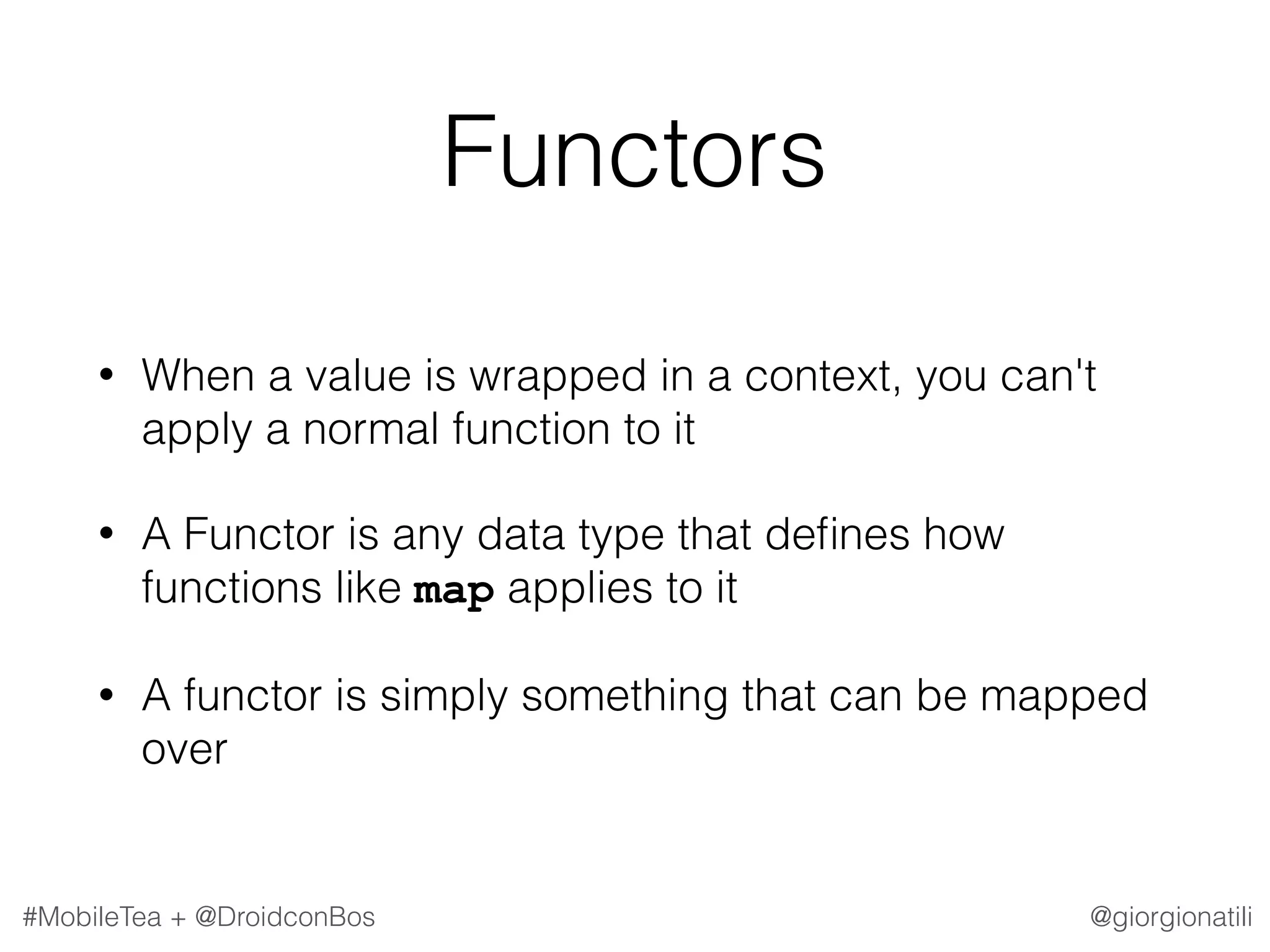 @giorgionatili#MobileTea + @DroidconBos Functors • When a value is wrapped in a context, you can't apply a normal function to it • A Functor is any data type that deﬁnes how functions like map applies to it • A functor is simply something that can be mapped over 