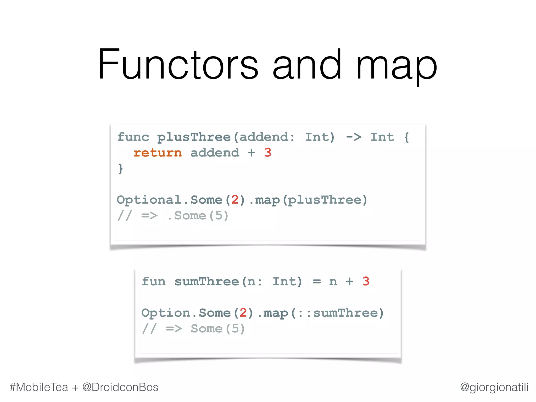 @giorgionatili#MobileTea + @DroidconBos Functors and map fun sumThree(n: Int) = n + 3 Option.Some(2).map(::sumThree) // => Some(5) func plusThree(addend: Int) -> Int { return addend + 3 } Optional.Some(2).map(plusThree) // => .Some(5) 