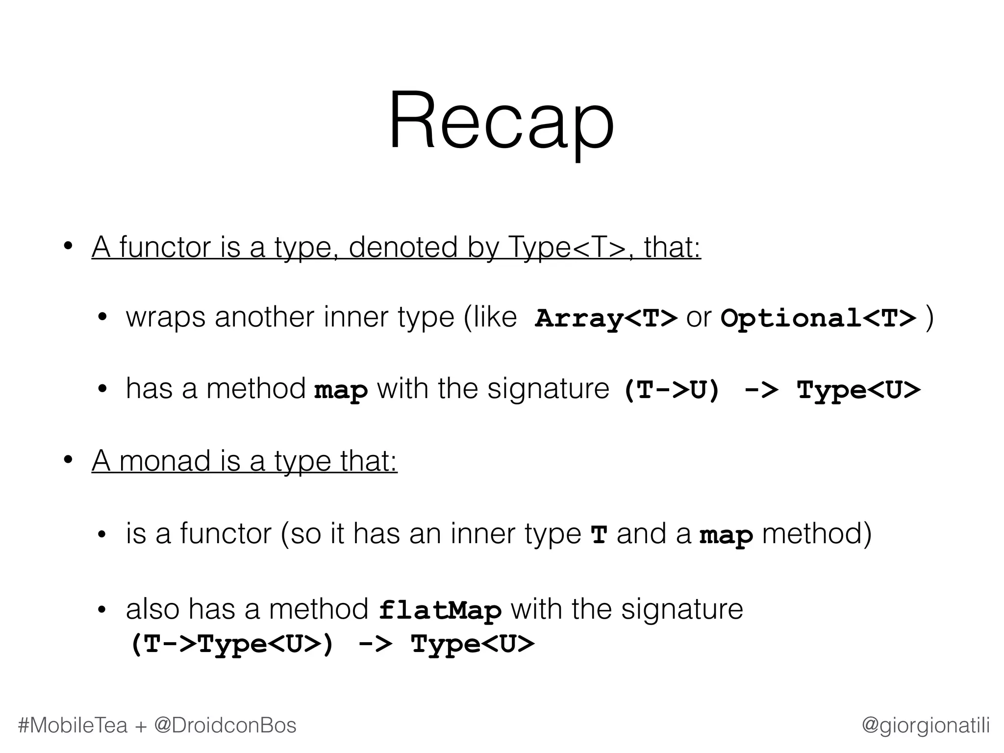 @giorgionatili#MobileTea + @DroidconBos Recap • A functor is a type, denoted by Type<T>, that: • wraps another inner type (like Array<T> or Optional<T> ) • has a method map with the signature (T->U) -> Type<U> • A monad is a type that: • is a functor (so it has an inner type T and a map method) • also has a method flatMap with the signature   (T->Type<U>) -> Type<U> 