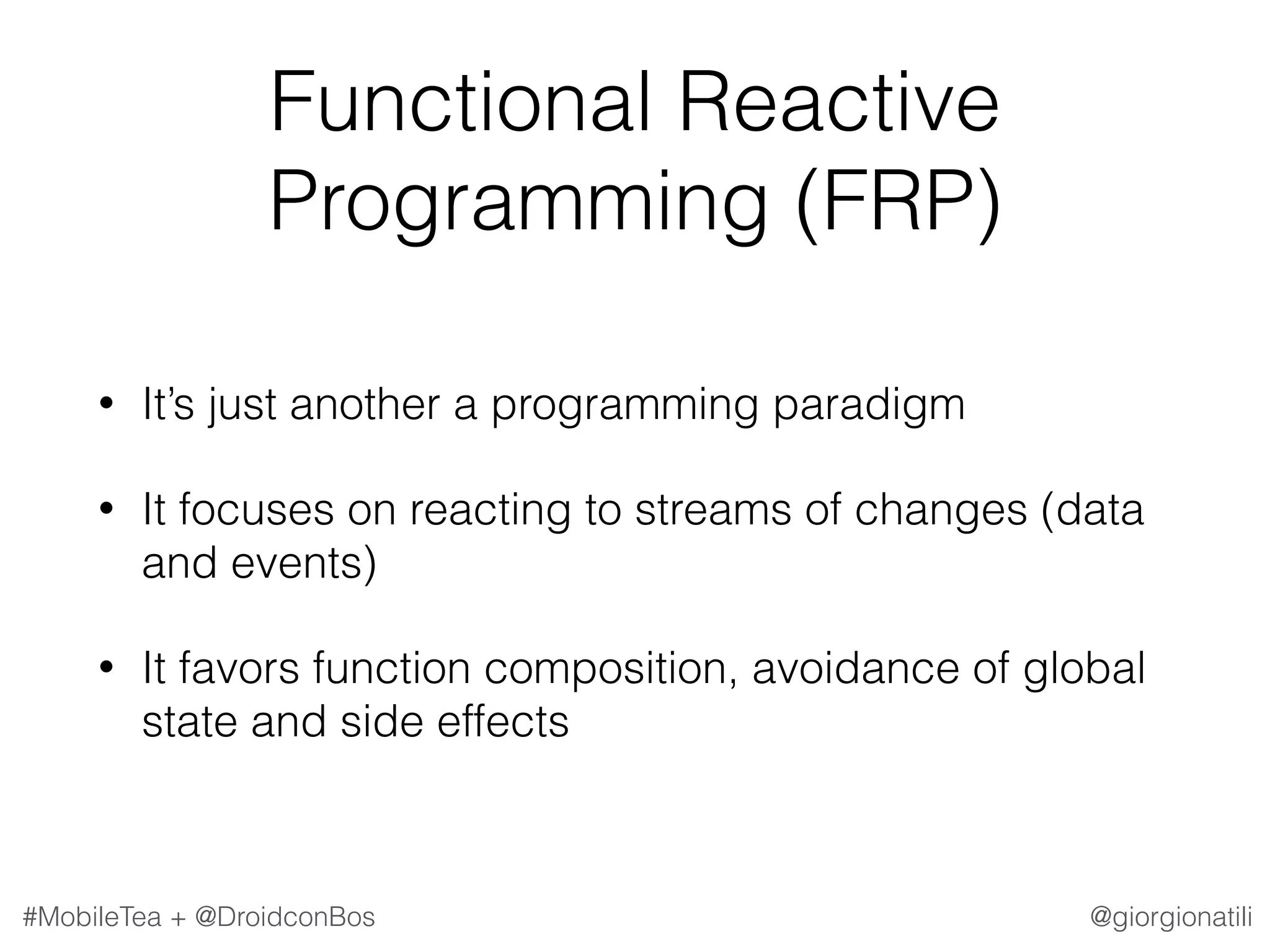 @giorgionatili#MobileTea + @DroidconBos Functional Reactive Programming (FRP) • It’s just another a programming paradigm • It focuses on reacting to streams of changes (data and events) • It favors function composition, avoidance of global state and side effects 
