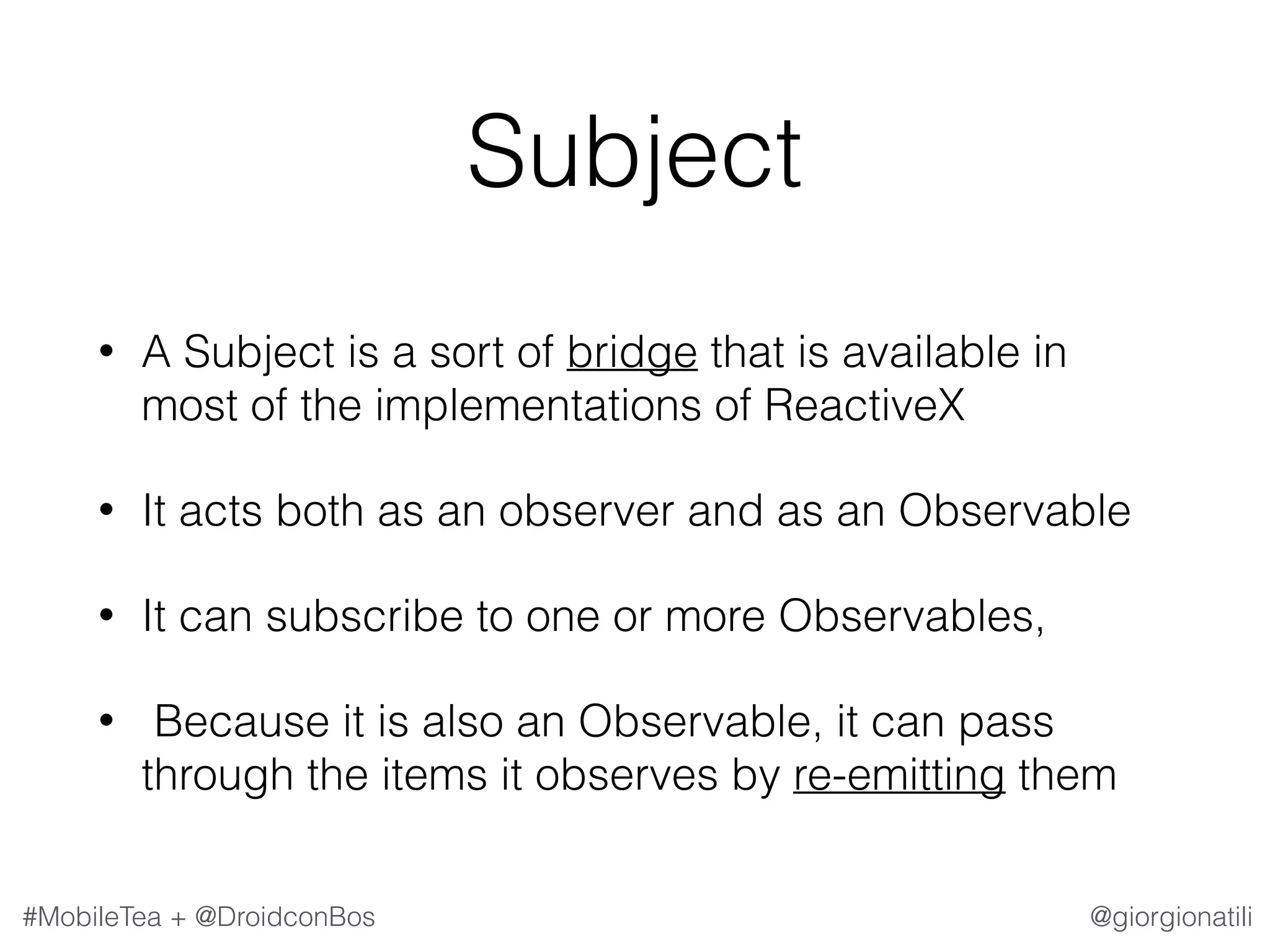 @giorgionatili#MobileTea + @DroidconBos Subject • A Subject is a sort of bridge that is available in most of the implementations of ReactiveX • It acts both as an observer and as an Observable • It can subscribe to one or more Observables, • Because it is also an Observable, it can pass through the items it observes by re-emitting them 