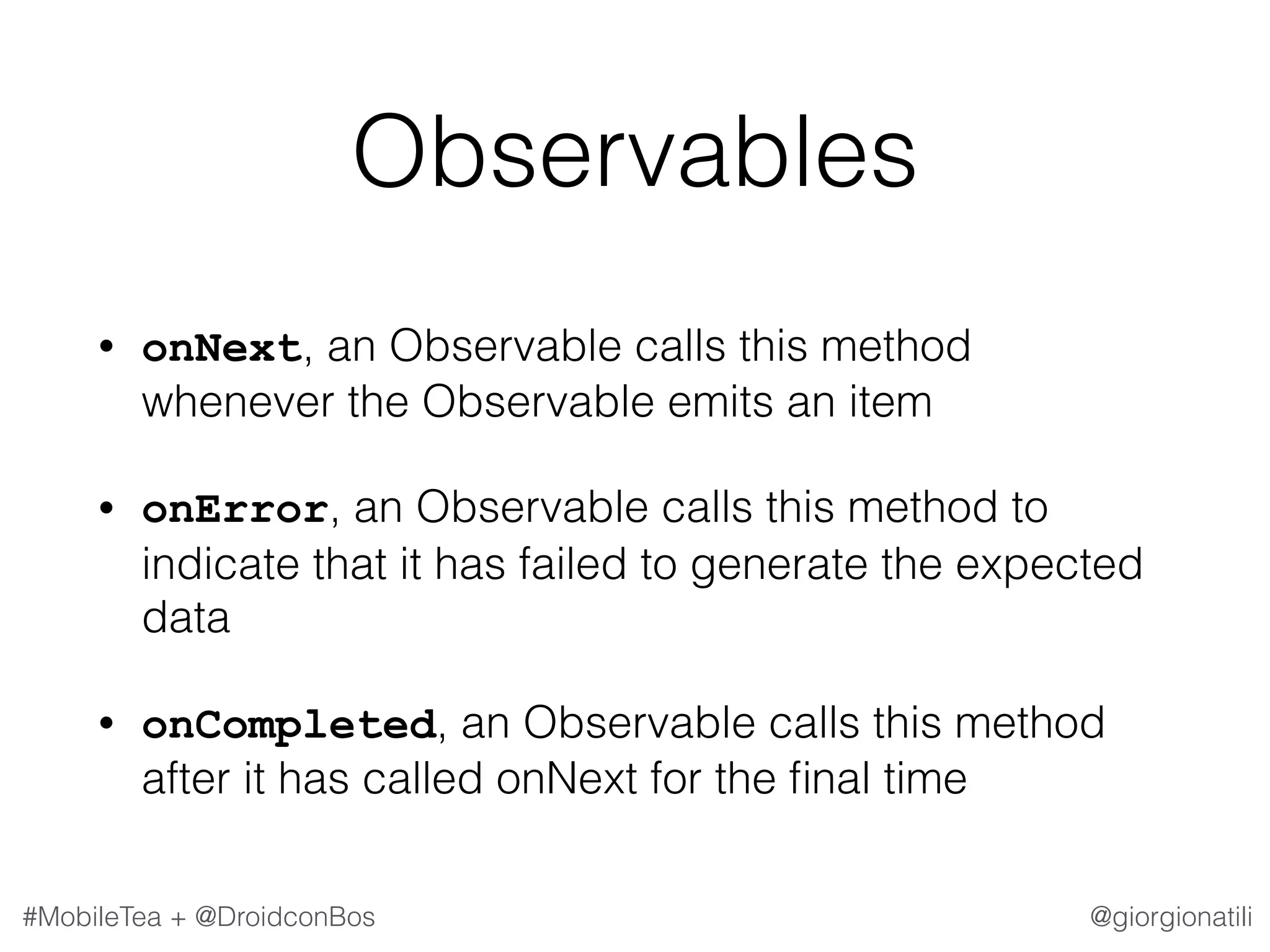 @giorgionatili#MobileTea + @DroidconBos Observables • onNext, an Observable calls this method whenever the Observable emits an item • onError, an Observable calls this method to indicate that it has failed to generate the expected data • onCompleted, an Observable calls this method after it has called onNext for the ﬁnal time 