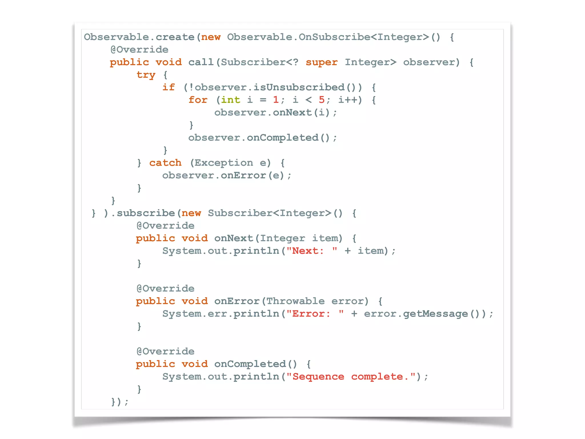 Observable.create(new Observable.OnSubscribe<Integer>() { @Override public void call(Subscriber<? super Integer> observer) { try { if (!observer.isUnsubscribed()) { for (int i = 1; i < 5; i++) { observer.onNext(i); } observer.onCompleted(); } } catch (Exception e) { observer.onError(e); } } } ).subscribe(new Subscriber<Integer>() { @Override public void onNext(Integer item) { System.out.println("Next: " + item); } @Override public void onError(Throwable error) { System.err.println("Error: " + error.getMessage()); } @Override public void onCompleted() { System.out.println("Sequence complete."); } }); 