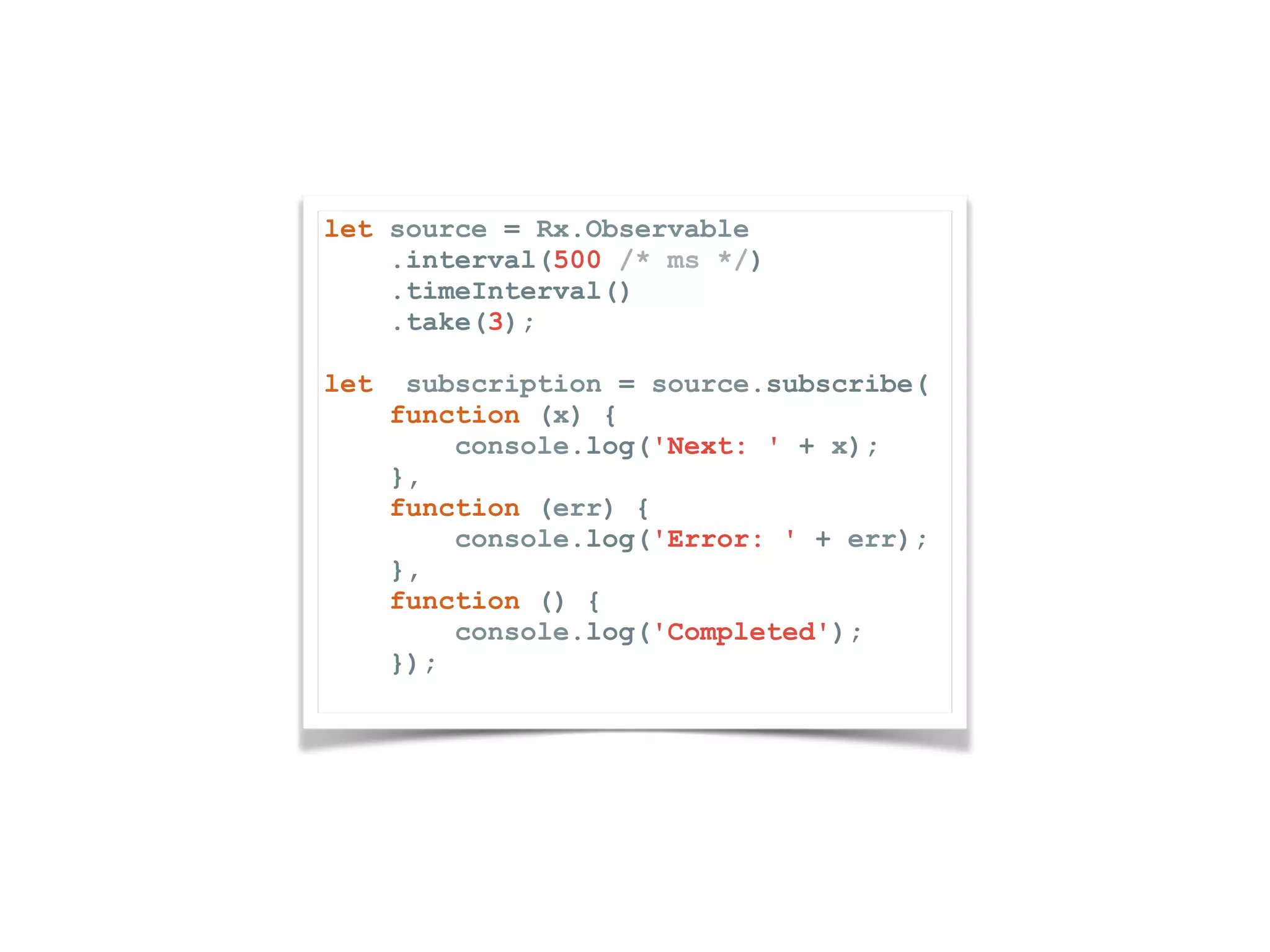 let source = Rx.Observable .interval(500 /* ms */) .timeInterval() .take(3); let subscription = source.subscribe( function (x) { console.log('Next: ' + x); }, function (err) { console.log('Error: ' + err); }, function () { console.log('Completed'); }); 