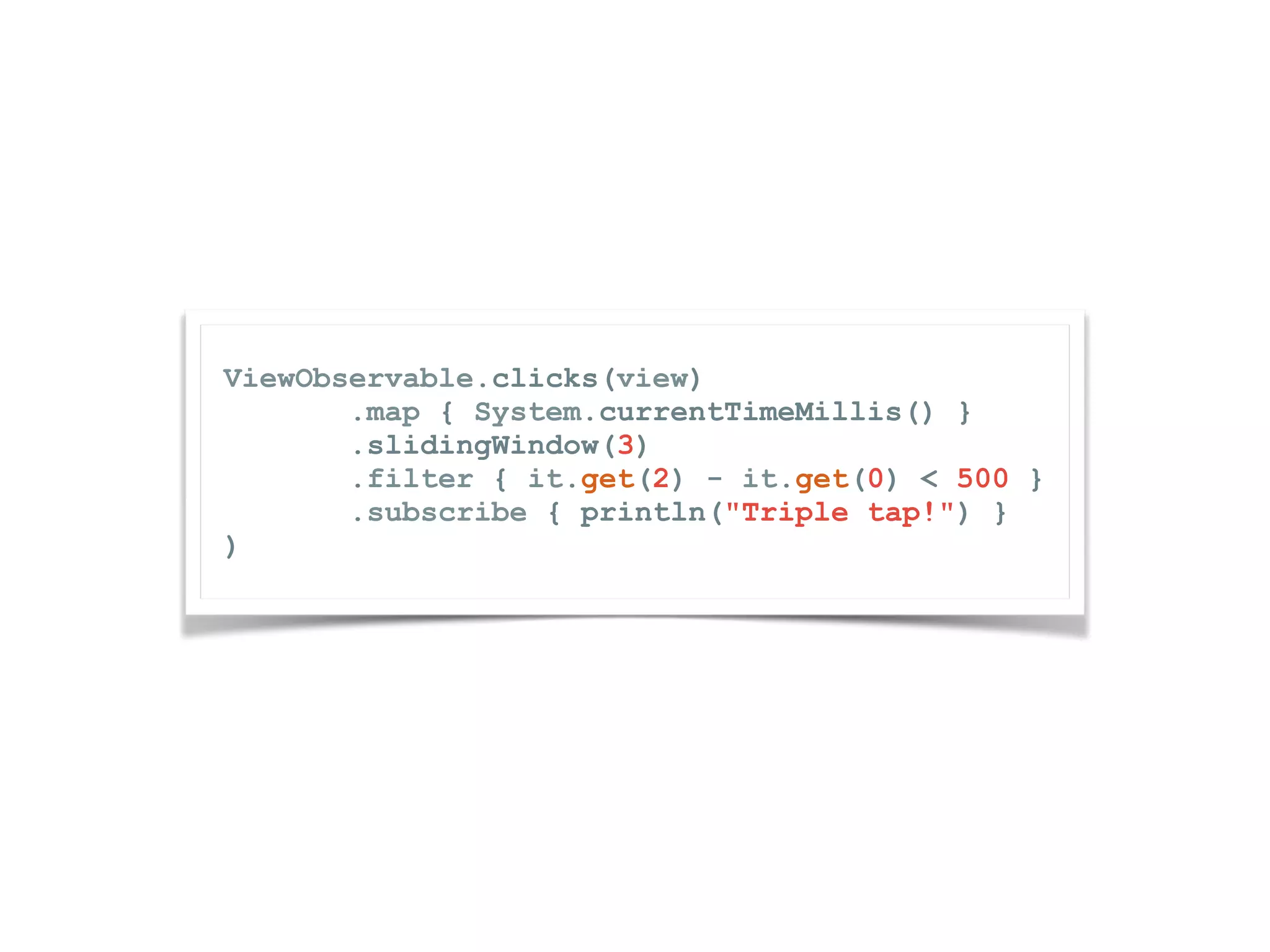 ViewObservable.clicks(view) .map { System.currentTimeMillis() } .slidingWindow(3) .filter { it.get(2) - it.get(0) < 500 } .subscribe { println("Triple tap!") } ) 