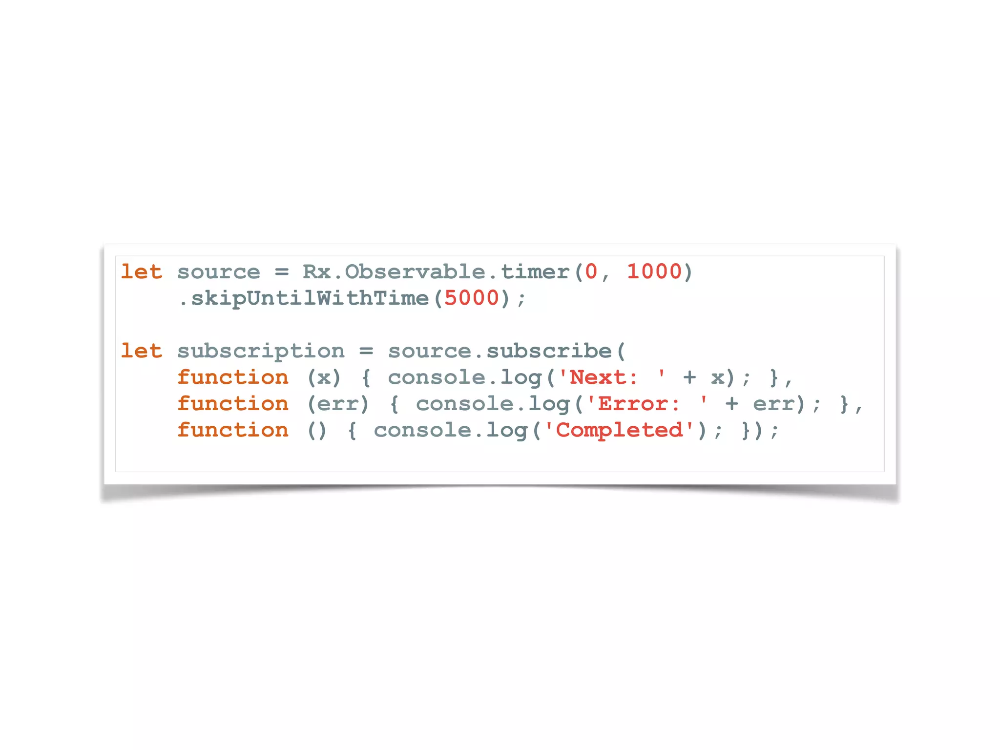 let source = Rx.Observable.timer(0, 1000) .skipUntilWithTime(5000); let subscription = source.subscribe( function (x) { console.log('Next: ' + x); }, function (err) { console.log('Error: ' + err); }, function () { console.log('Completed'); }); 