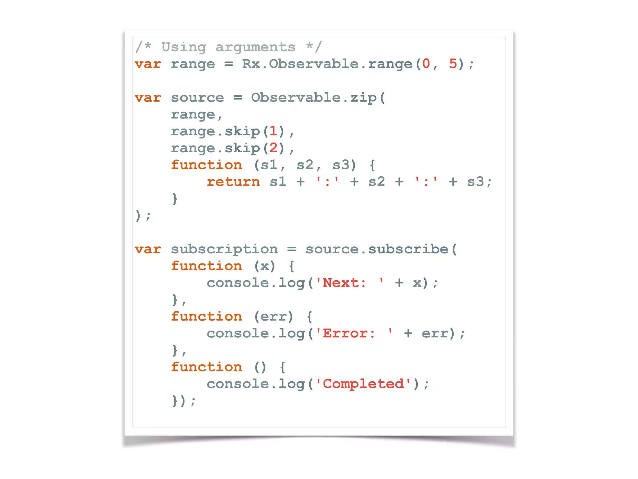 /* Using arguments */ var range = Rx.Observable.range(0, 5); var source = Observable.zip( range, range.skip(1), range.skip(2), function (s1, s2, s3) { return s1 + ':' + s2 + ':' + s3; } ); var subscription = source.subscribe( function (x) { console.log('Next: ' + x); }, function (err) { console.log('Error: ' + err); }, function () { console.log('Completed'); }); 