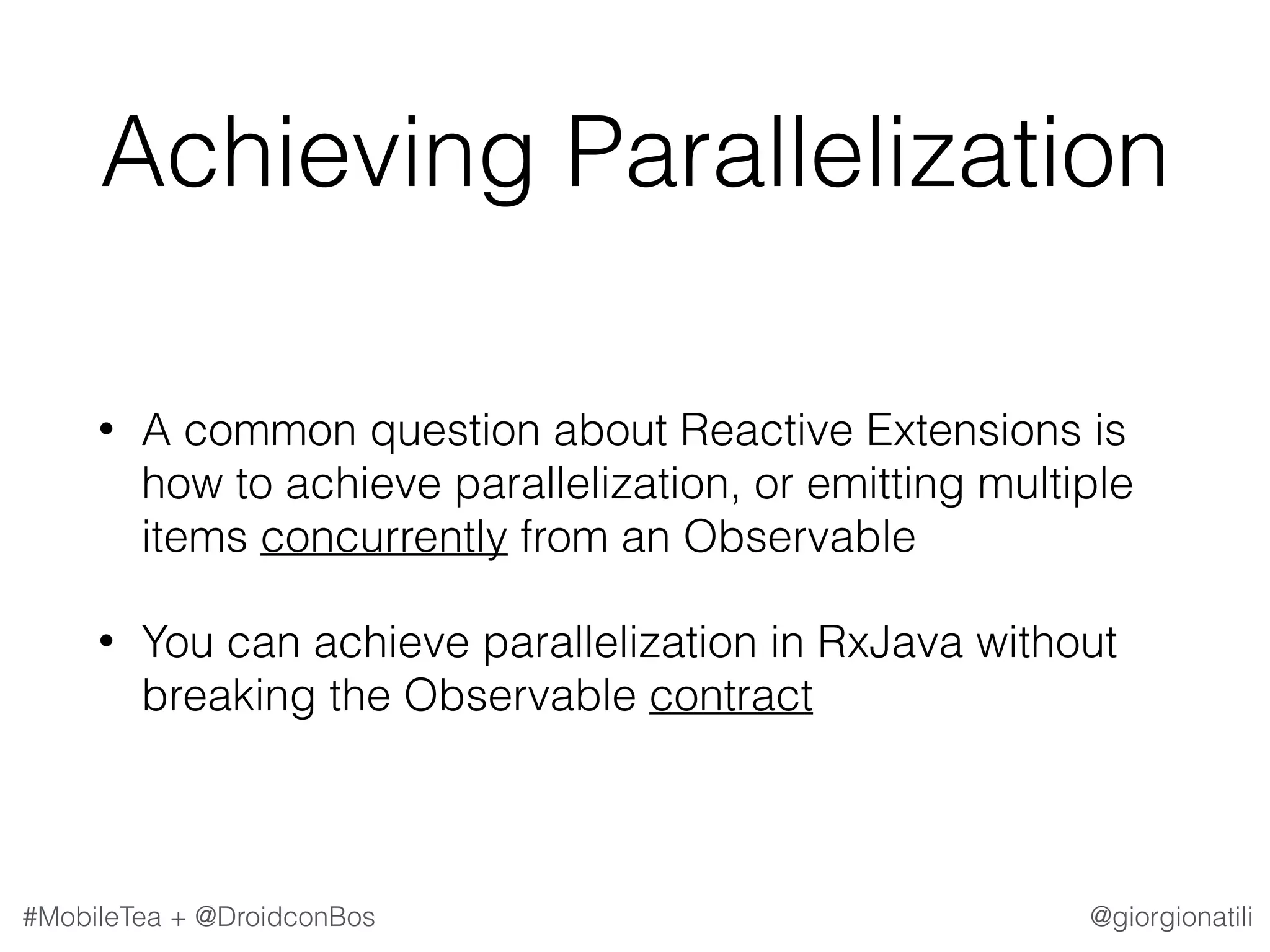 @giorgionatili#MobileTea + @DroidconBos Achieving Parallelization • A common question about Reactive Extensions is how to achieve parallelization, or emitting multiple items concurrently from an Observable • You can achieve parallelization in RxJava without breaking the Observable contract 